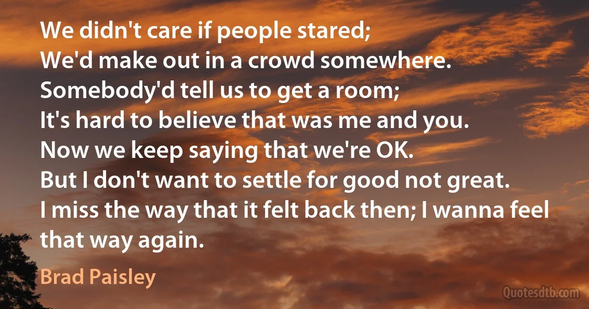 We didn't care if people stared;
We'd make out in a crowd somewhere.
Somebody'd tell us to get a room;
It's hard to believe that was me and you.
Now we keep saying that we're OK.
But I don't want to settle for good not great.
I miss the way that it felt back then; I wanna feel that way again. (Brad Paisley)