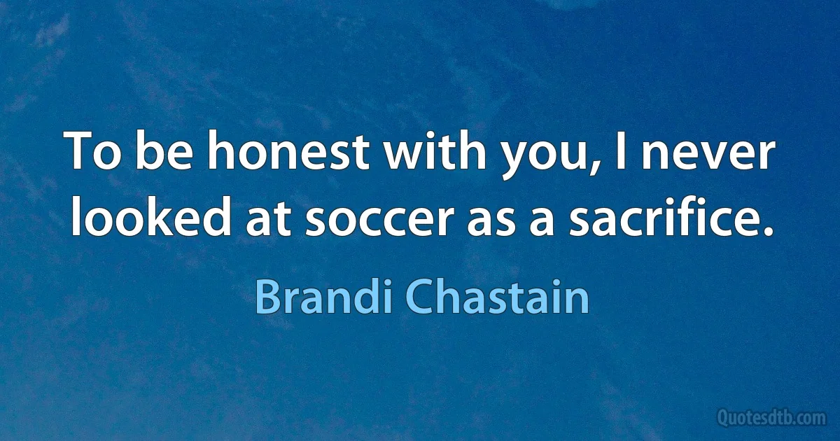 To be honest with you, I never looked at soccer as a sacrifice. (Brandi Chastain)