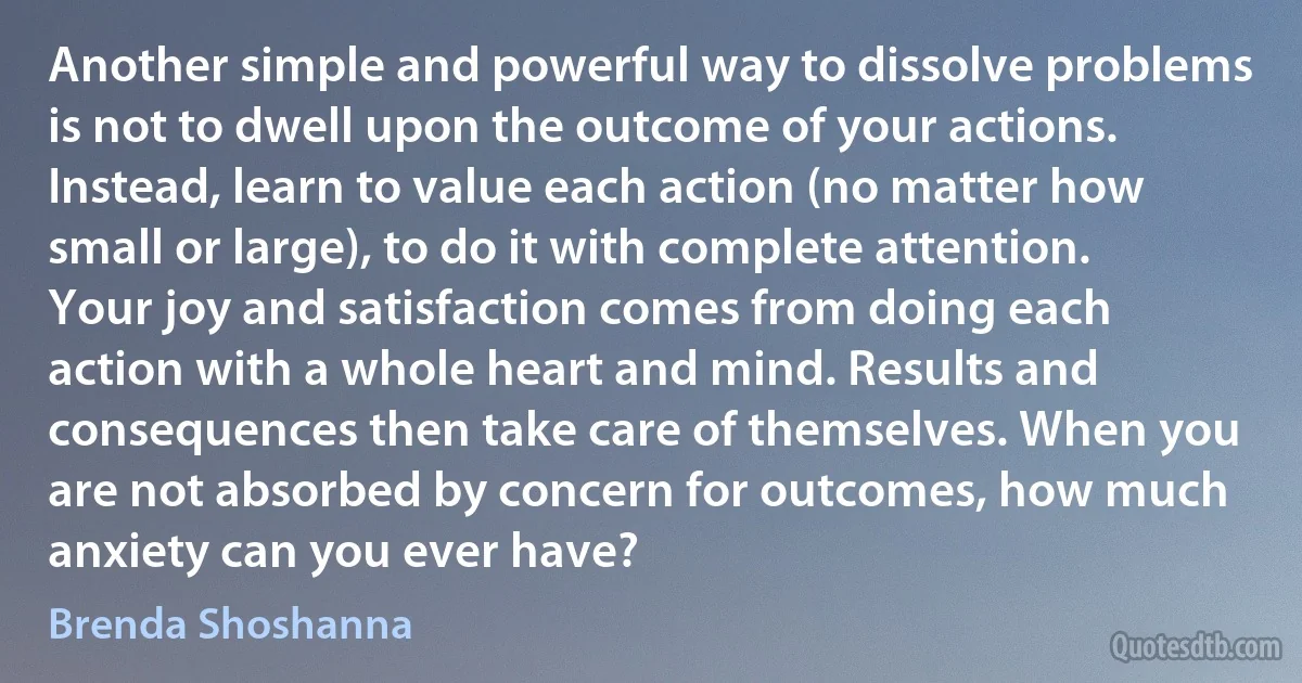 Another simple and powerful way to dissolve problems is not to dwell upon the outcome of your actions. Instead, learn to value each action (no matter how small or large), to do it with complete attention. Your joy and satisfaction comes from doing each action with a whole heart and mind. Results and consequences then take care of themselves. When you are not absorbed by concern for outcomes, how much anxiety can you ever have? (Brenda Shoshanna)