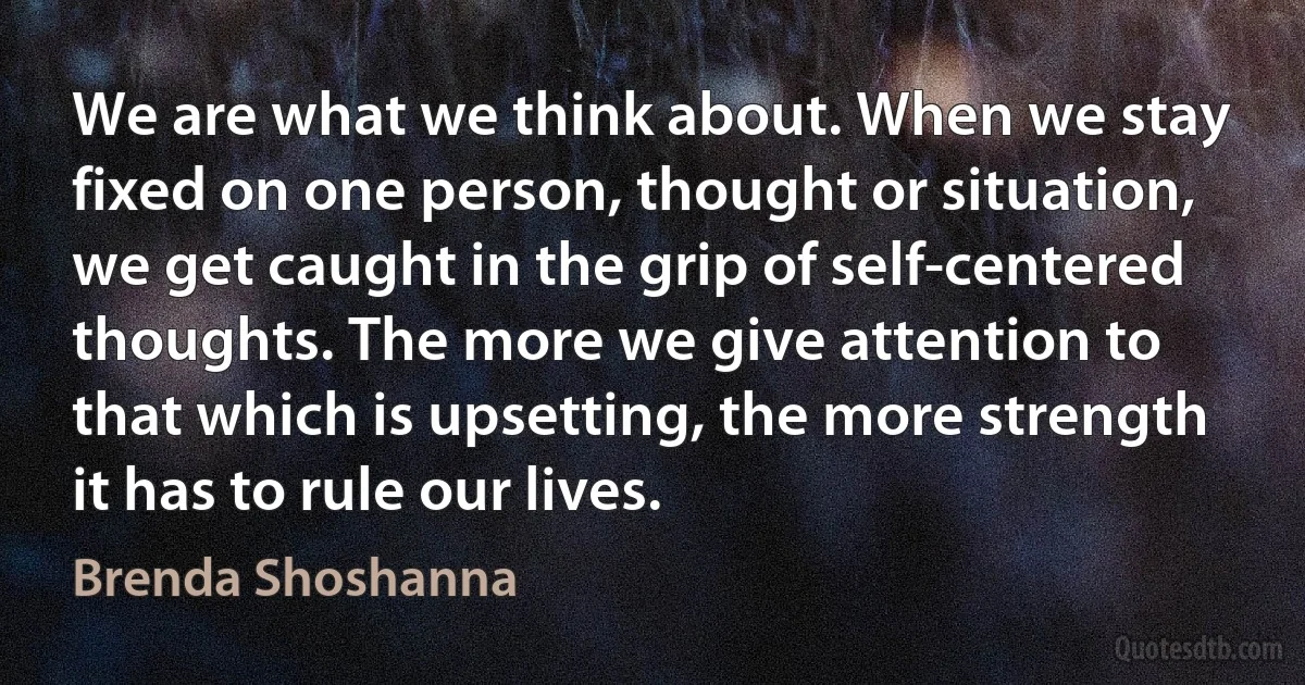 We are what we think about. When we stay fixed on one person, thought or situation, we get caught in the grip of self-centered thoughts. The more we give attention to that which is upsetting, the more strength it has to rule our lives. (Brenda Shoshanna)