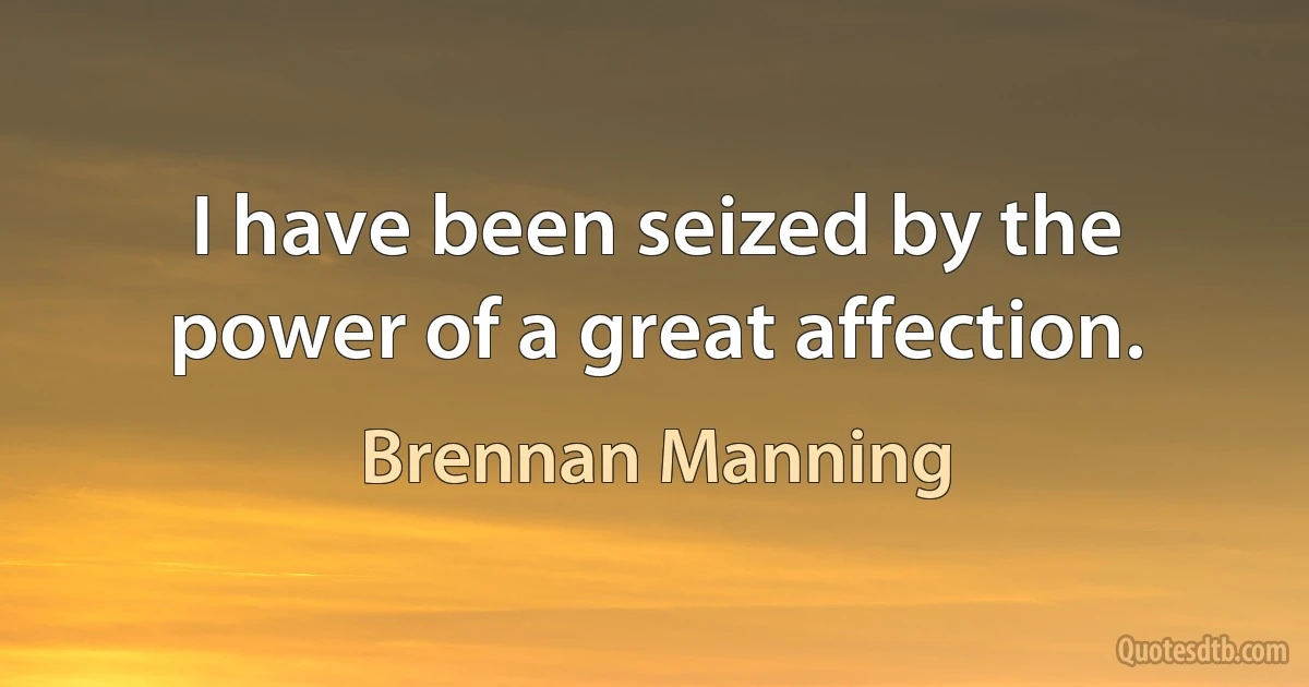 I have been seized by the power of a great affection. (Brennan Manning)