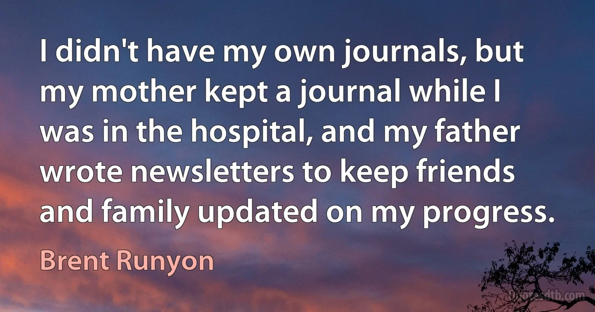 I didn't have my own journals, but my mother kept a journal while I was in the hospital, and my father wrote newsletters to keep friends and family updated on my progress. (Brent Runyon)