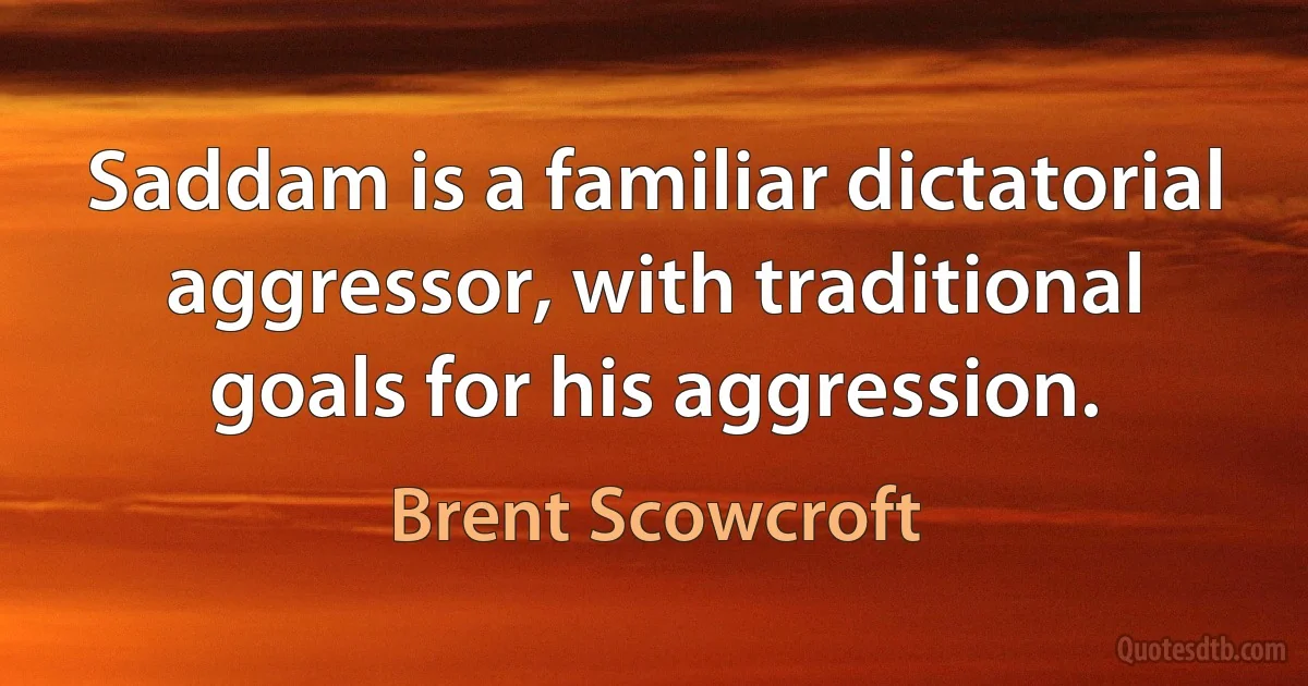 Saddam is a familiar dictatorial aggressor, with traditional goals for his aggression. (Brent Scowcroft)