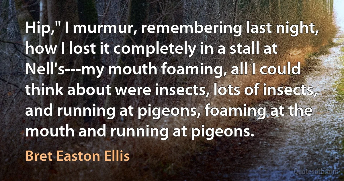 Hip," I murmur, remembering last night, how I lost it completely in a stall at Nell's---my mouth foaming, all I could think about were insects, lots of insects, and running at pigeons, foaming at the mouth and running at pigeons. (Bret Easton Ellis)