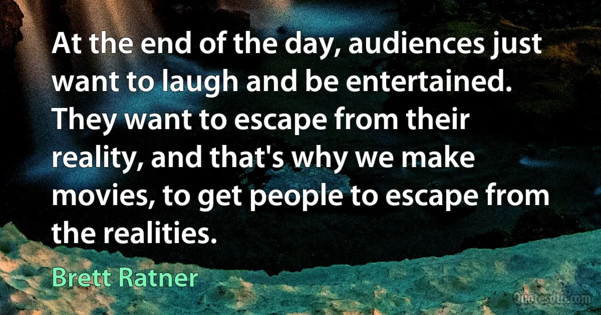 At the end of the day, audiences just want to laugh and be entertained. They want to escape from their reality, and that's why we make movies, to get people to escape from the realities. (Brett Ratner)