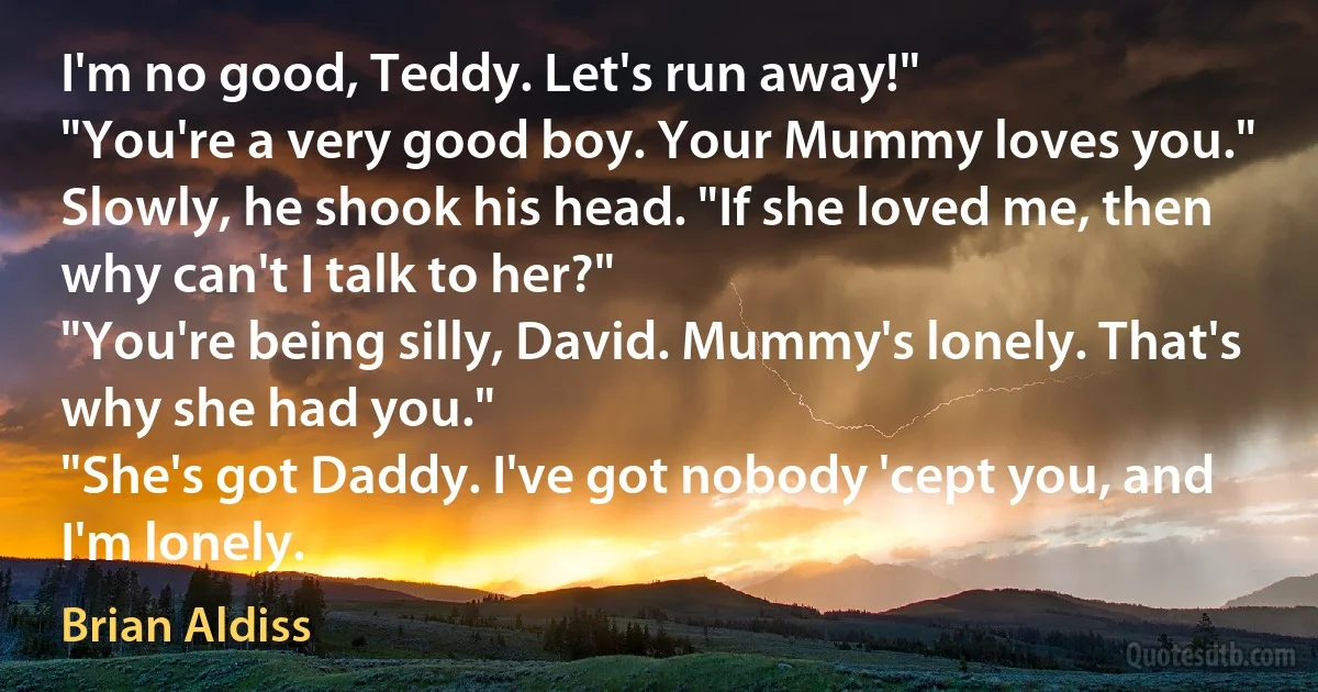 I'm no good, Teddy. Let's run away!"
"You're a very good boy. Your Mummy loves you."
Slowly, he shook his head. "If she loved me, then why can't I talk to her?"
"You're being silly, David. Mummy's lonely. That's why she had you."
"She's got Daddy. I've got nobody 'cept you, and I'm lonely. (Brian Aldiss)