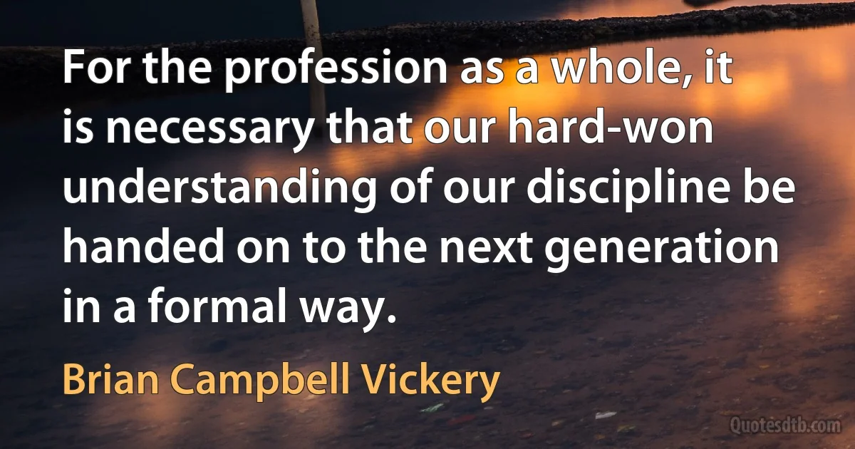 For the profession as a whole, it is necessary that our hard-won understanding of our discipline be handed on to the next generation in a formal way. (Brian Campbell Vickery)