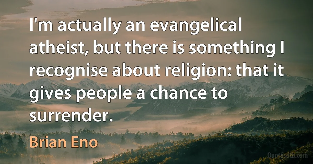 I'm actually an evangelical atheist, but there is something I recognise about religion: that it gives people a chance to surrender. (Brian Eno)