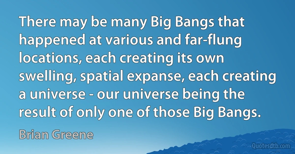 There may be many Big Bangs that happened at various and far-flung locations, each creating its own swelling, spatial expanse, each creating a universe - our universe being the result of only one of those Big Bangs. (Brian Greene)