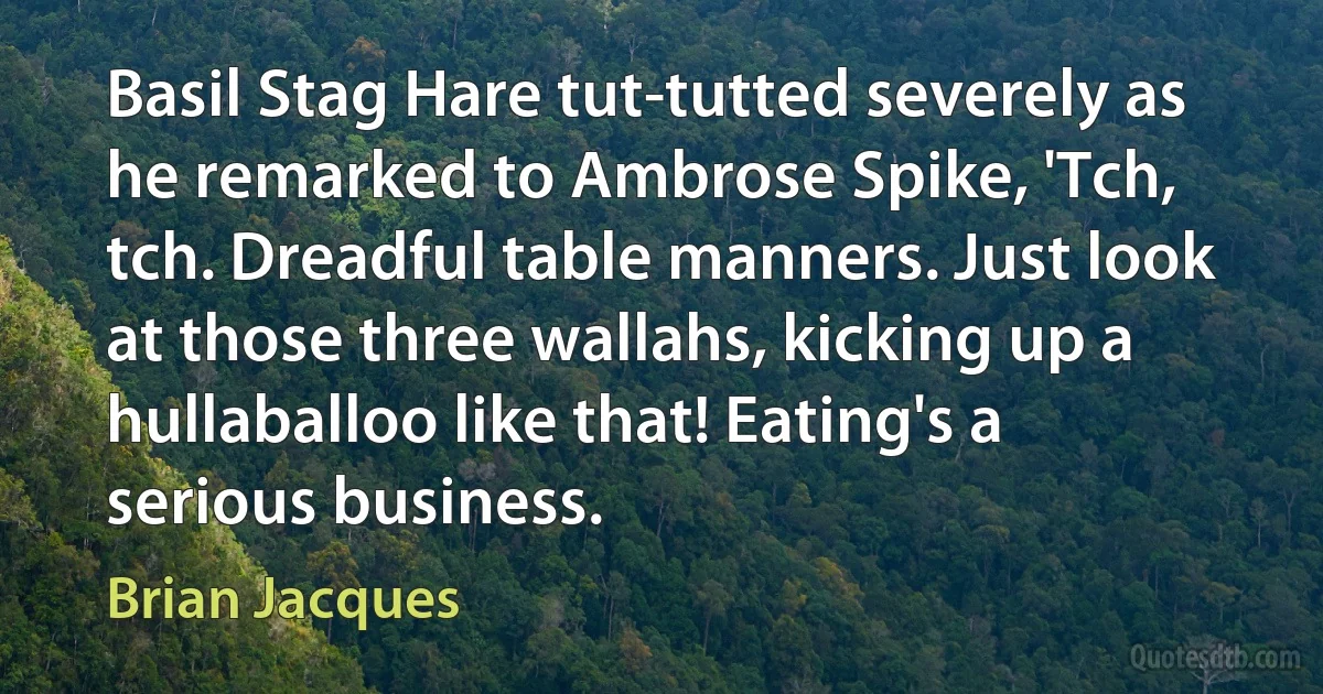 Basil Stag Hare tut-tutted severely as he remarked to Ambrose Spike, 'Tch, tch. Dreadful table manners. Just look at those three wallahs, kicking up a hullaballoo like that! Eating's a serious business. (Brian Jacques)