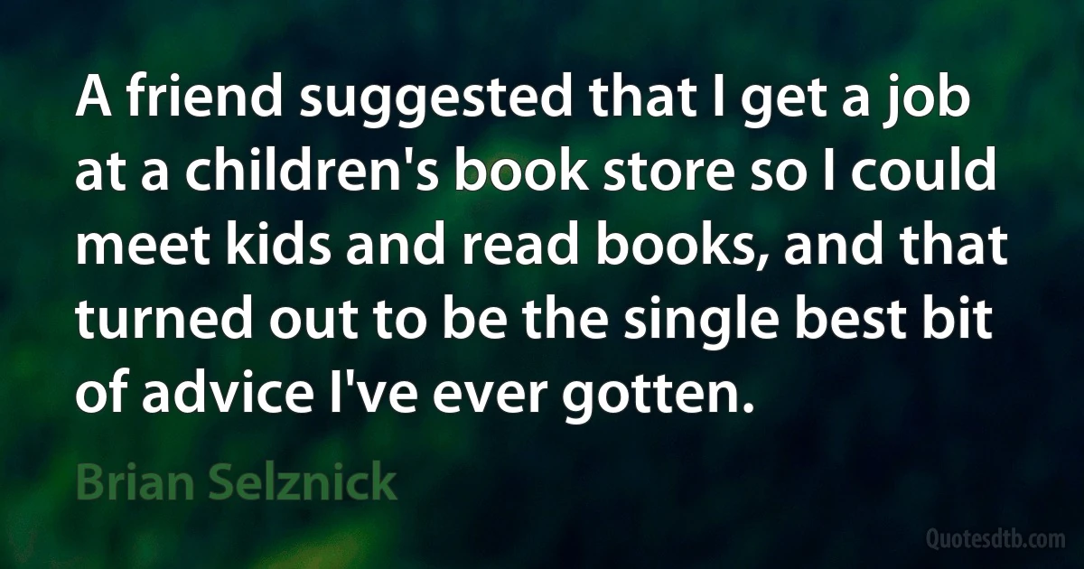 A friend suggested that I get a job at a children's book store so I could meet kids and read books, and that turned out to be the single best bit of advice I've ever gotten. (Brian Selznick)