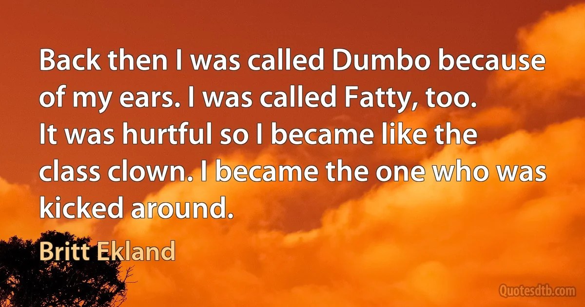 Back then I was called Dumbo because of my ears. I was called Fatty, too. It was hurtful so I became like the class clown. I became the one who was kicked around. (Britt Ekland)