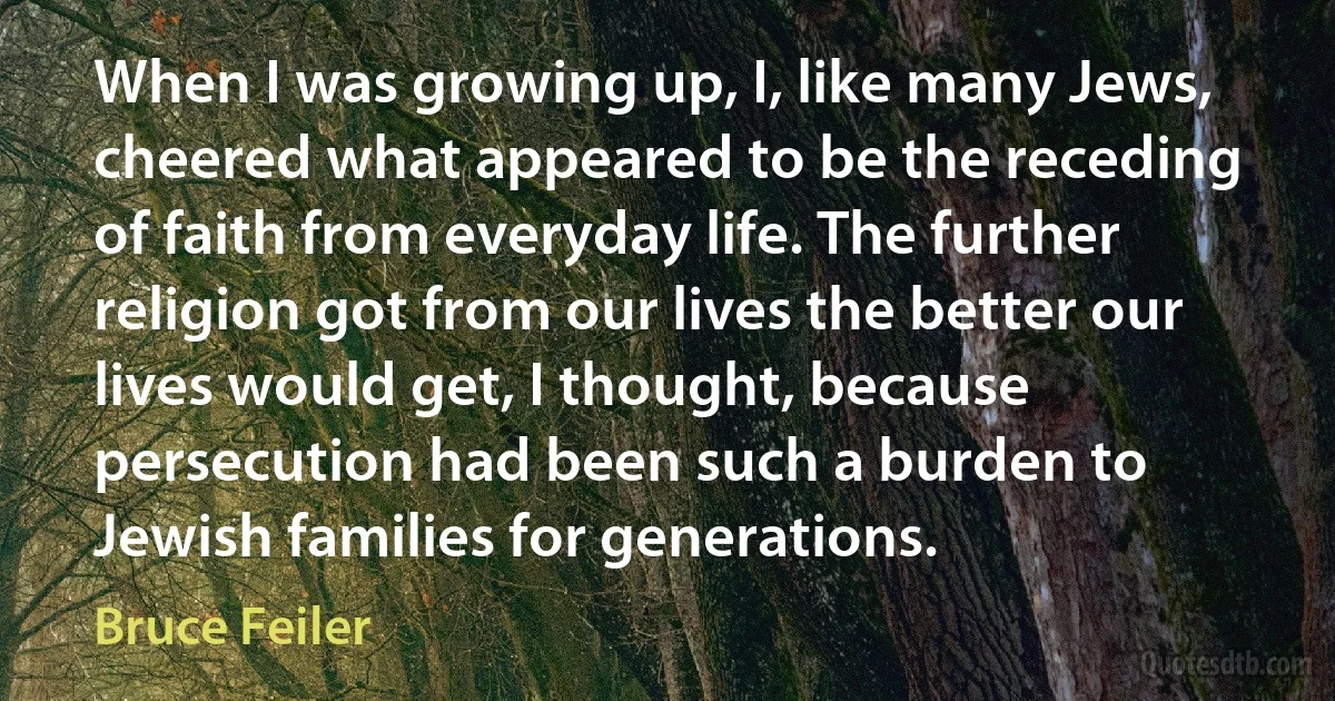 When I was growing up, I, like many Jews, cheered what appeared to be the receding of faith from everyday life. The further religion got from our lives the better our lives would get, I thought, because persecution had been such a burden to Jewish families for generations. (Bruce Feiler)