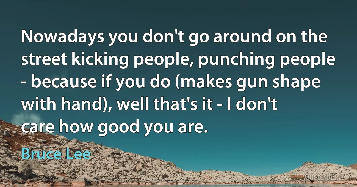 Nowadays you don't go around on the street kicking people, punching people - because if you do (makes gun shape with hand), well that's it - I don't care how good you are. (Bruce Lee)