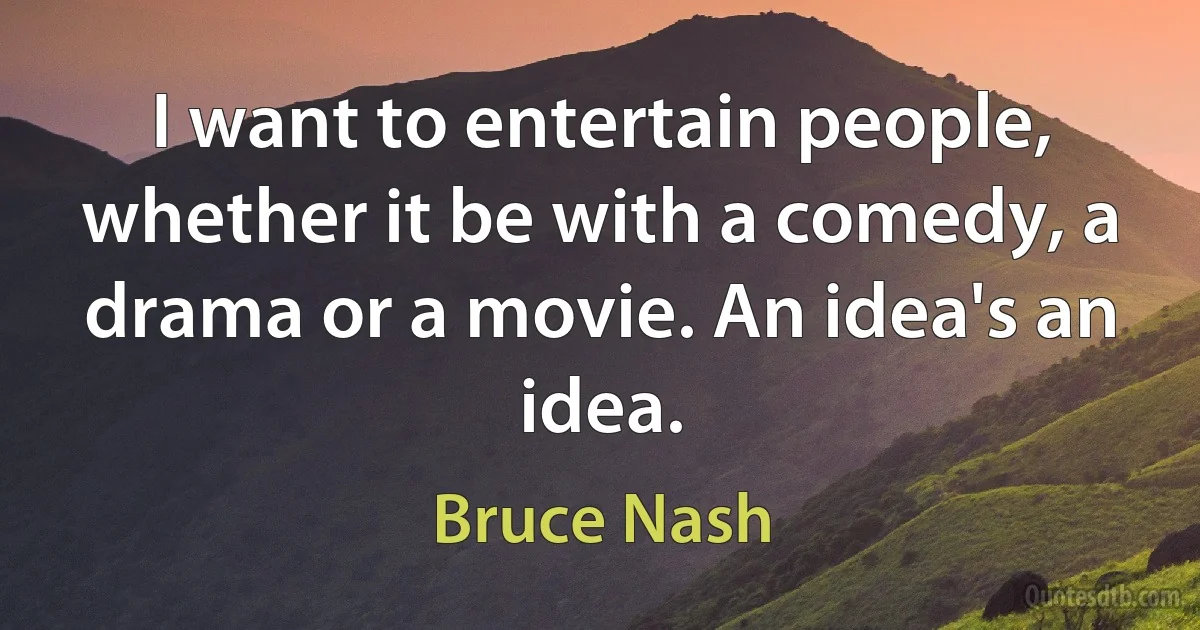 I want to entertain people, whether it be with a comedy, a drama or a movie. An idea's an idea. (Bruce Nash)