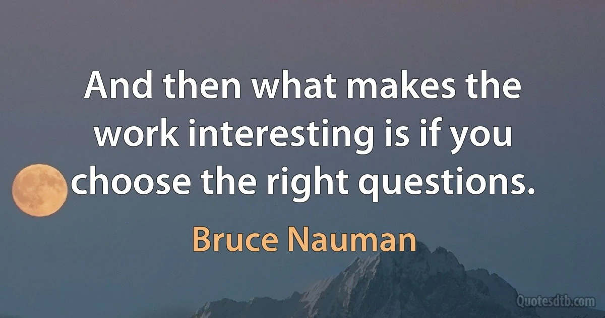 And then what makes the work interesting is if you choose the right questions. (Bruce Nauman)