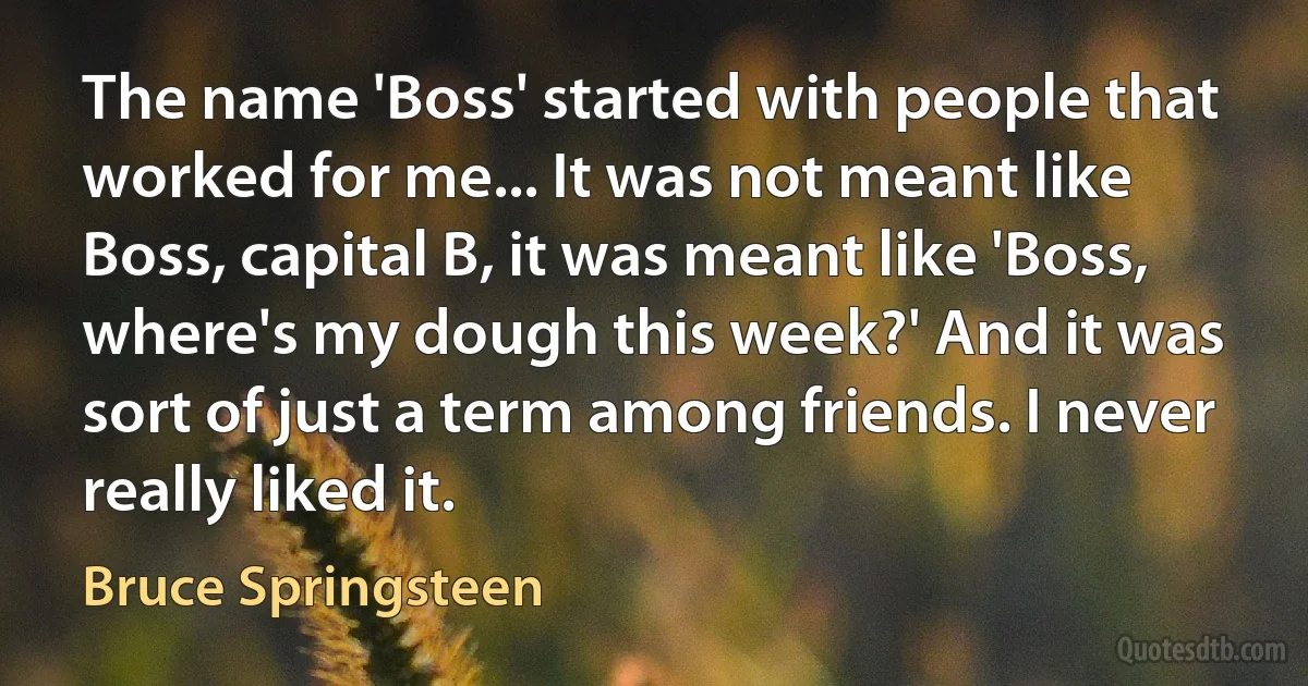 The name 'Boss' started with people that worked for me... It was not meant like Boss, capital B, it was meant like 'Boss, where's my dough this week?' And it was sort of just a term among friends. I never really liked it. (Bruce Springsteen)