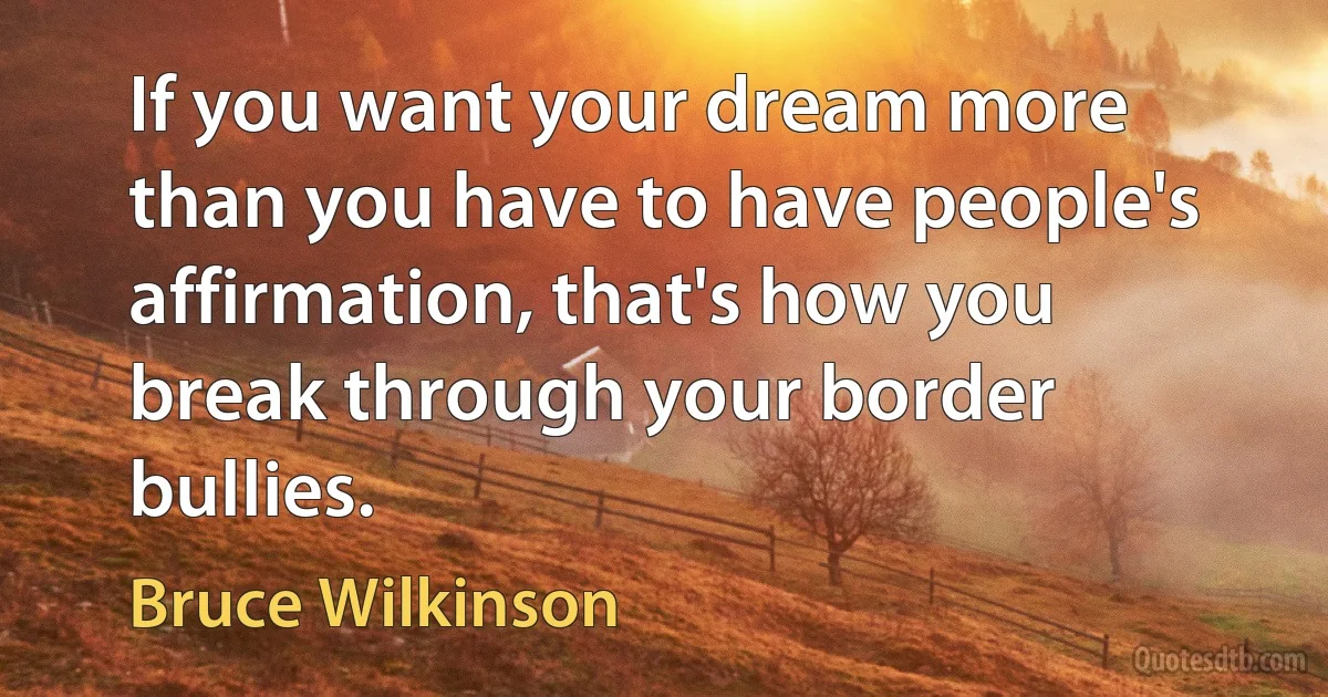 If you want your dream more than you have to have people's affirmation, that's how you break through your border bullies. (Bruce Wilkinson)