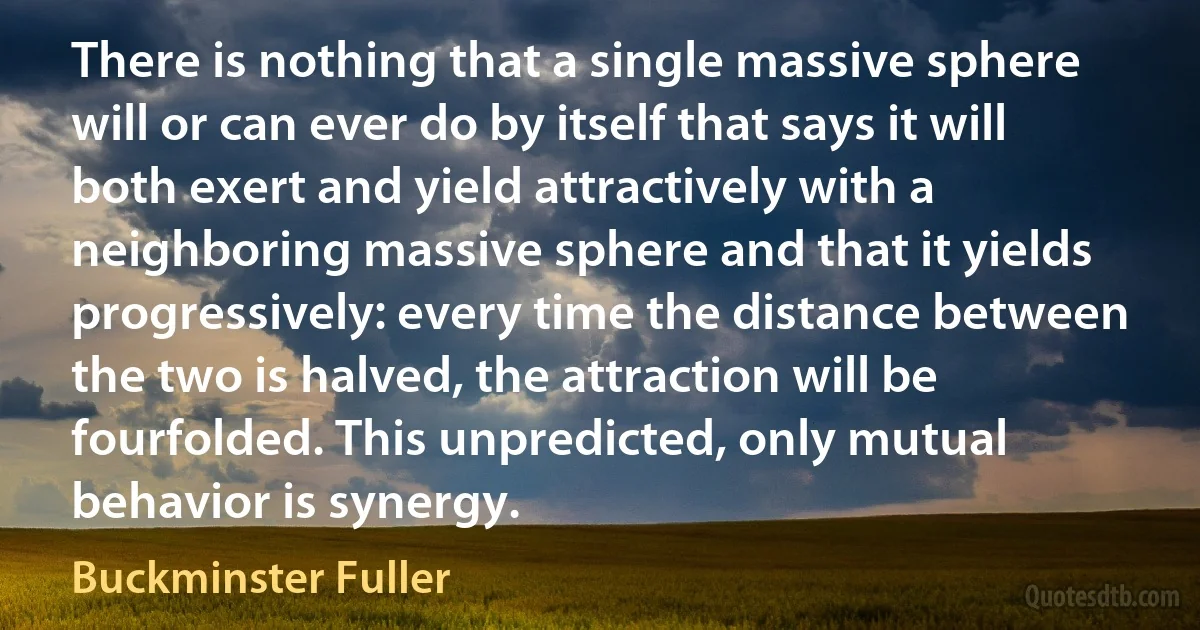 There is nothing that a single massive sphere will or can ever do by itself that says it will both exert and yield attractively with a neighboring massive sphere and that it yields progressively: every time the distance between the two is halved, the attraction will be fourfolded. This unpredicted, only mutual behavior is synergy. (Buckminster Fuller)