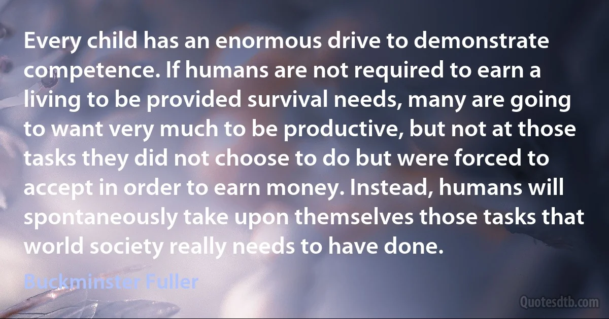 Every child has an enormous drive to demonstrate competence. If humans are not required to earn a living to be provided survival needs, many are going to want very much to be productive, but not at those tasks they did not choose to do but were forced to accept in order to earn money. Instead, humans will spontaneously take upon themselves those tasks that world society really needs to have done. (Buckminster Fuller)