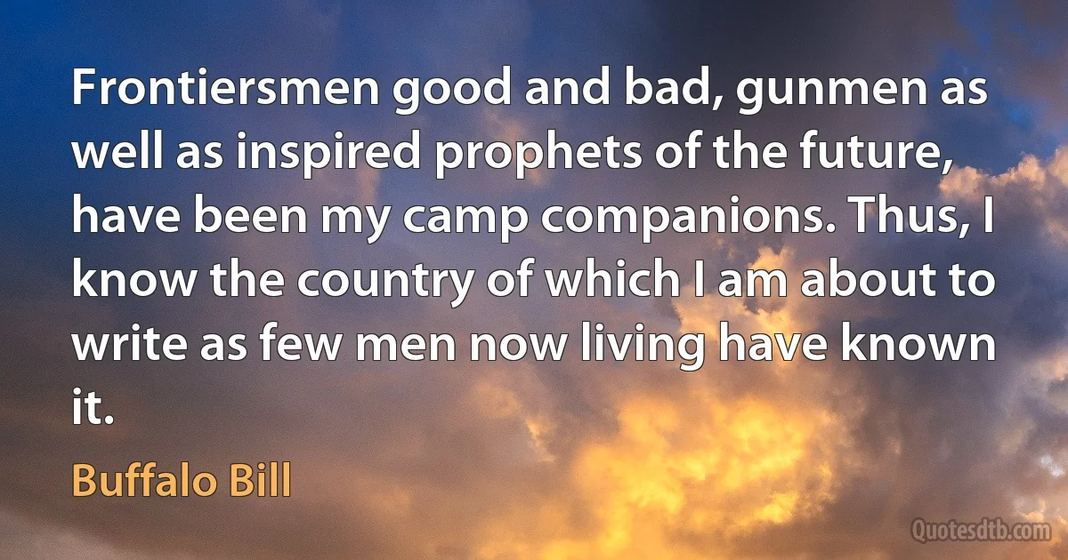 Frontiersmen good and bad, gunmen as well as inspired prophets of the future, have been my camp companions. Thus, I know the country of which I am about to write as few men now living have known it. (Buffalo Bill)