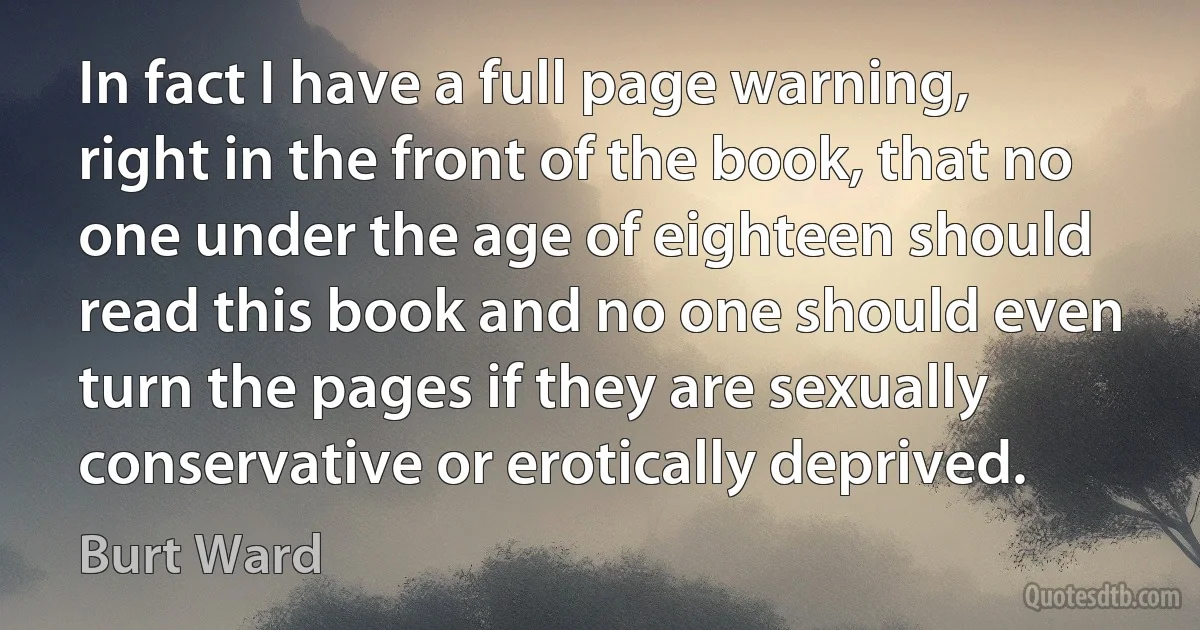 In fact I have a full page warning, right in the front of the book, that no one under the age of eighteen should read this book and no one should even turn the pages if they are sexually conservative or erotically deprived. (Burt Ward)