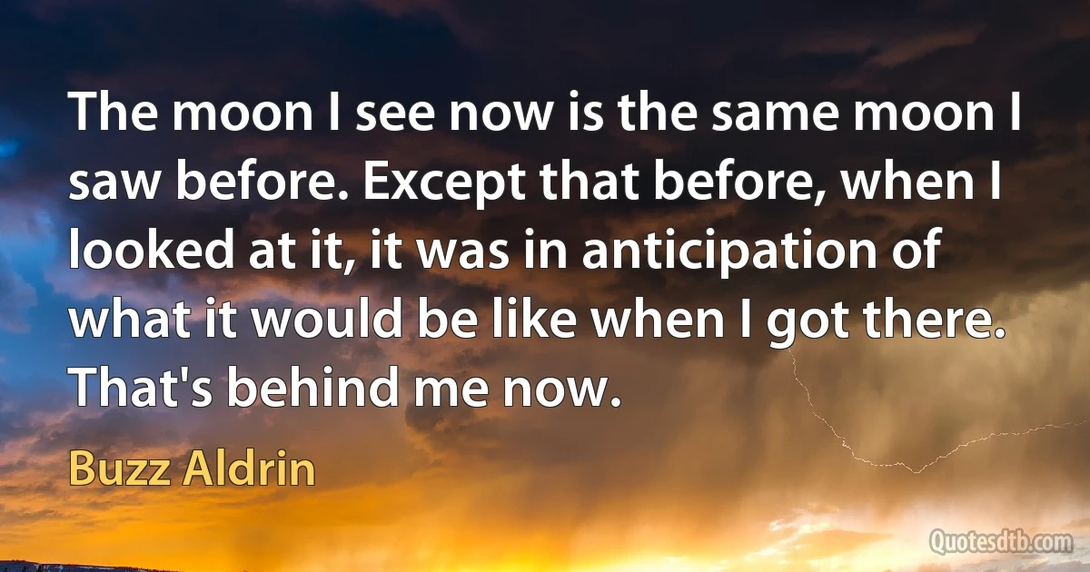 The moon I see now is the same moon I saw before. Except that before, when I looked at it, it was in anticipation of what it would be like when I got there. That's behind me now. (Buzz Aldrin)