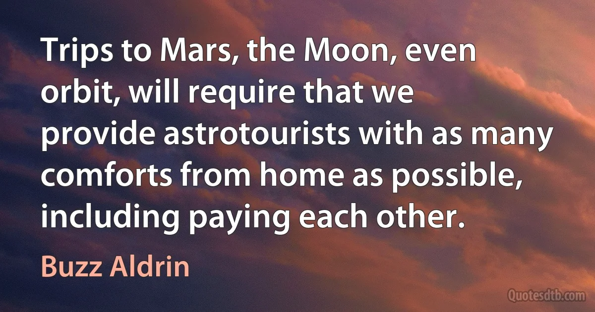 Trips to Mars, the Moon, even orbit, will require that we provide astrotourists with as many comforts from home as possible, including paying each other. (Buzz Aldrin)