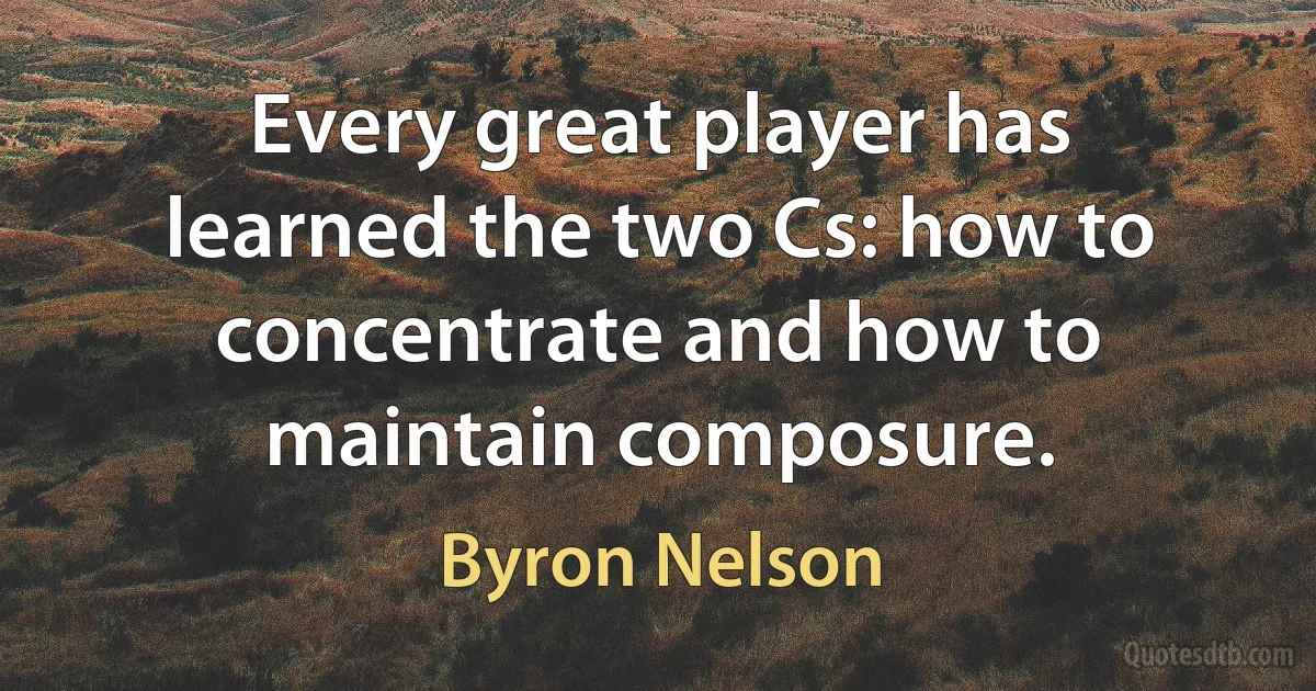 Every great player has learned the two Cs: how to concentrate and how to maintain composure. (Byron Nelson)