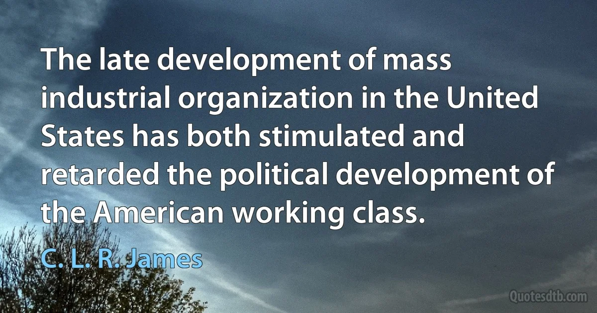 The late development of mass industrial organization in the United States has both stimulated and retarded the political development of the American working class. (C. L. R. James)