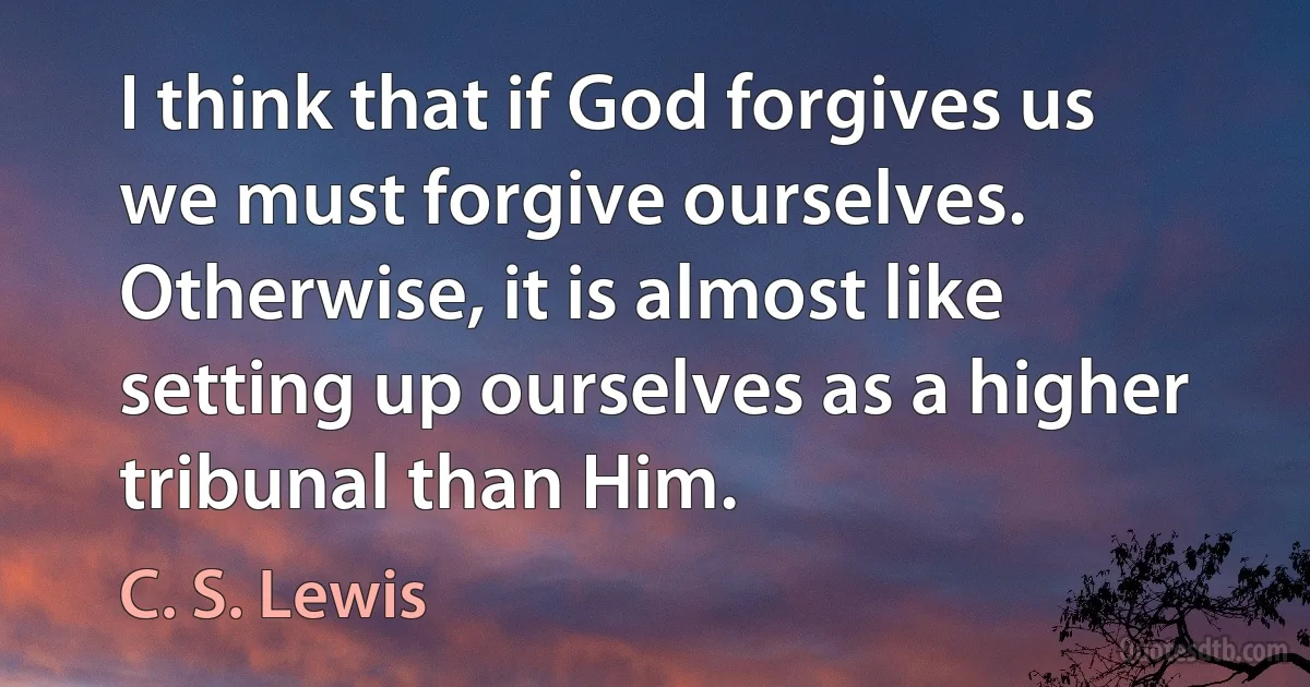 I think that if God forgives us we must forgive ourselves. Otherwise, it is almost like setting up ourselves as a higher tribunal than Him. (C. S. Lewis)