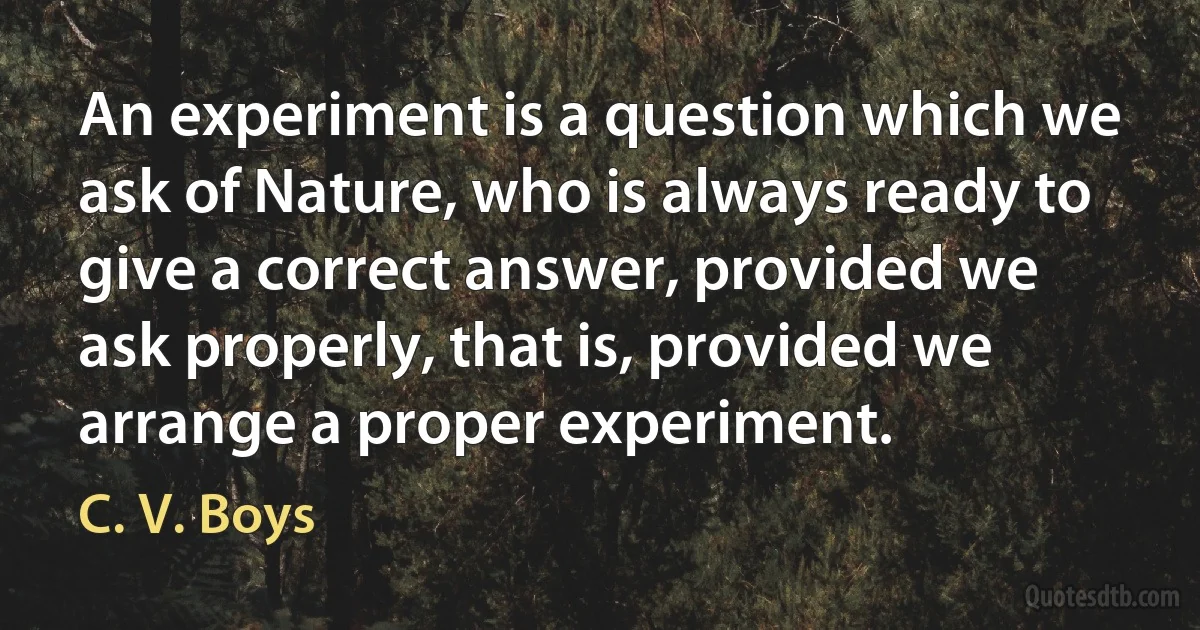 An experiment is a question which we ask of Nature, who is always ready to give a correct answer, provided we ask properly, that is, provided we arrange a proper experiment. (C. V. Boys)