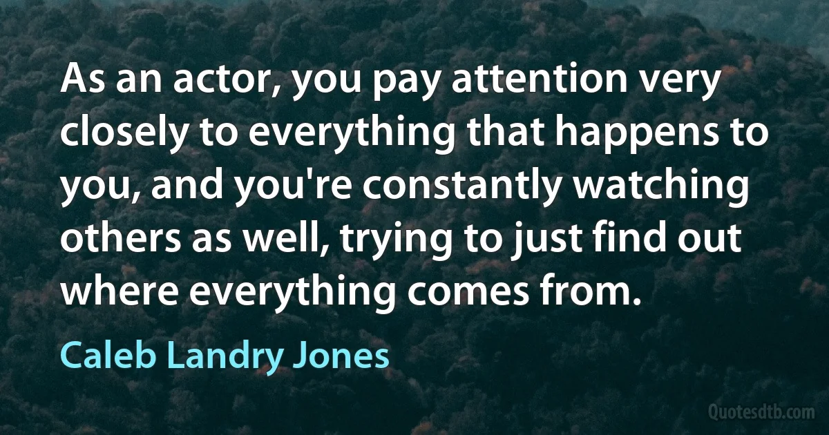 As an actor, you pay attention very closely to everything that happens to you, and you're constantly watching others as well, trying to just find out where everything comes from. (Caleb Landry Jones)