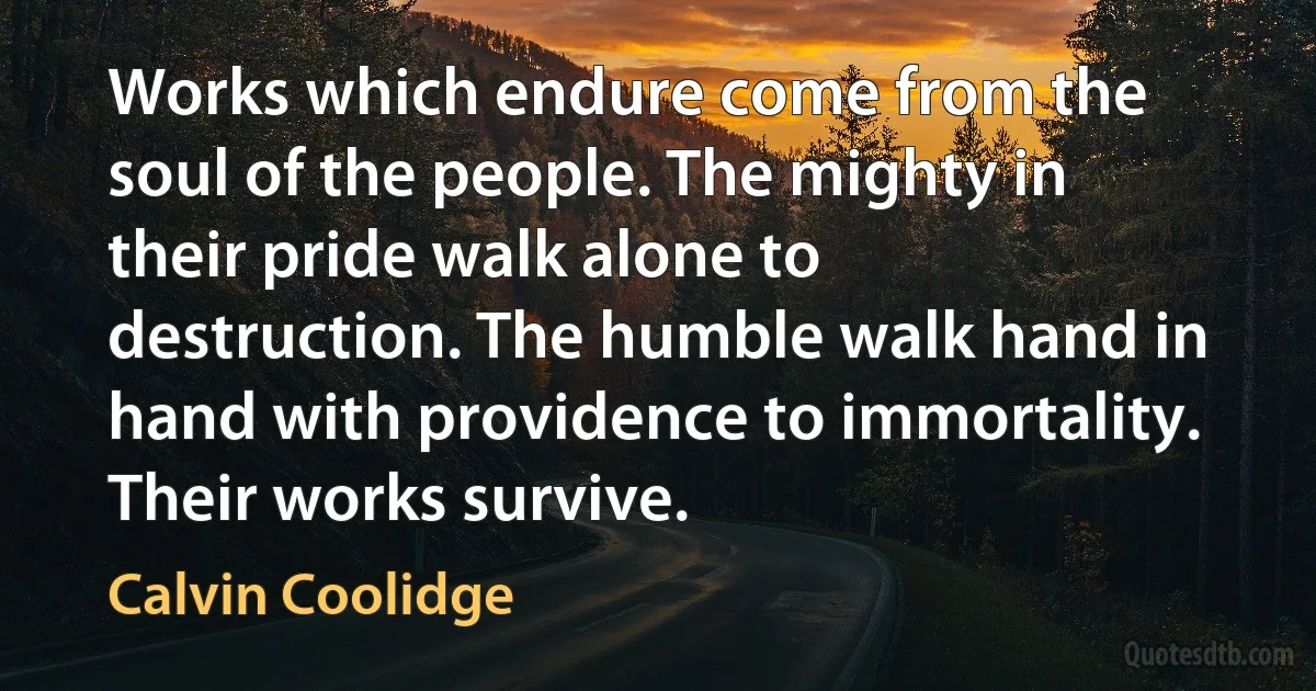 Works which endure come from the soul of the people. The mighty in their pride walk alone to destruction. The humble walk hand in hand with providence to immortality. Their works survive. (Calvin Coolidge)