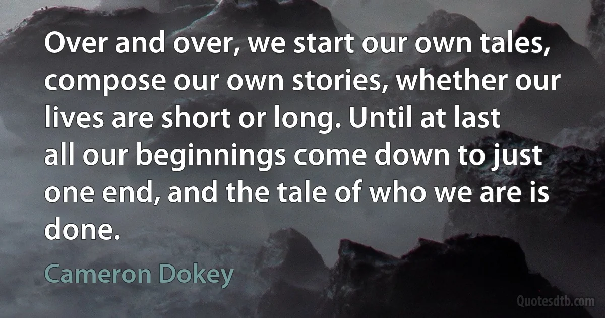 Over and over, we start our own tales, compose our own stories, whether our lives are short or long. Until at last all our beginnings come down to just one end, and the tale of who we are is done. (Cameron Dokey)