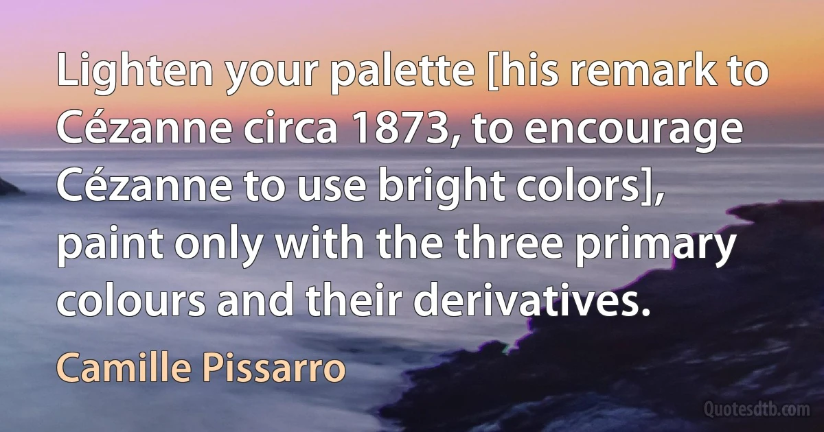 Lighten your palette [his remark to Cézanne circa 1873, to encourage Cézanne to use bright colors], paint only with the three primary colours and their derivatives. (Camille Pissarro)