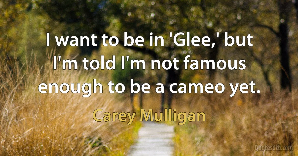 I want to be in 'Glee,' but I'm told I'm not famous enough to be a cameo yet. (Carey Mulligan)