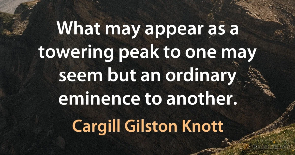 What may appear as a towering peak to one may seem but an ordinary eminence to another. (Cargill Gilston Knott)