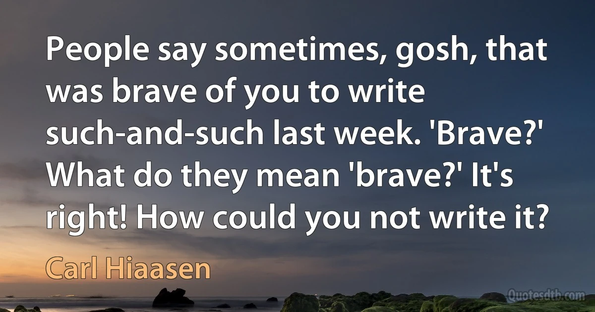 People say sometimes, gosh, that was brave of you to write such-and-such last week. 'Brave?' What do they mean 'brave?' It's right! How could you not write it? (Carl Hiaasen)