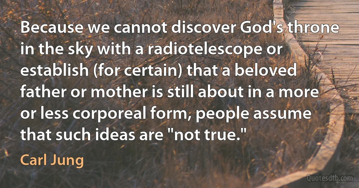 Because we cannot discover God's throne in the sky with a radiotelescope or establish (for certain) that a beloved father or mother is still about in a more or less corporeal form, people assume that such ideas are "not true." (Carl Jung)