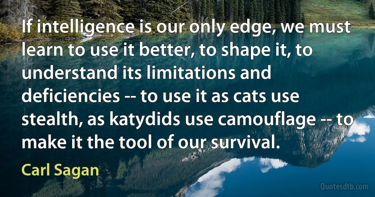 If intelligence is our only edge, we must learn to use it better, to shape it, to understand its limitations and deficiencies -- to use it as cats use stealth, as katydids use camouflage -- to make it the tool of our survival. (Carl Sagan)