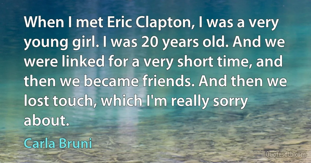 When I met Eric Clapton, I was a very young girl. I was 20 years old. And we were linked for a very short time, and then we became friends. And then we lost touch, which I'm really sorry about. (Carla Bruni)