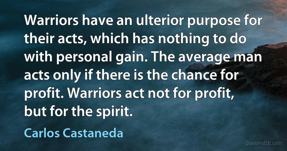 Warriors have an ulterior purpose for their acts, which has nothing to do with personal gain. The average man acts only if there is the chance for profit. Warriors act not for profit, but for the spirit. (Carlos Castaneda)