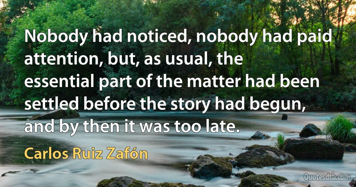 Nobody had noticed, nobody had paid attention, but, as usual, the essential part of the matter had been settled before the story had begun, and by then it was too late. (Carlos Ruiz Zafón)