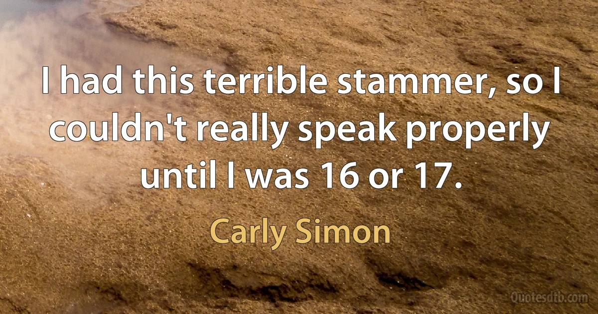 I had this terrible stammer, so I couldn't really speak properly until I was 16 or 17. (Carly Simon)