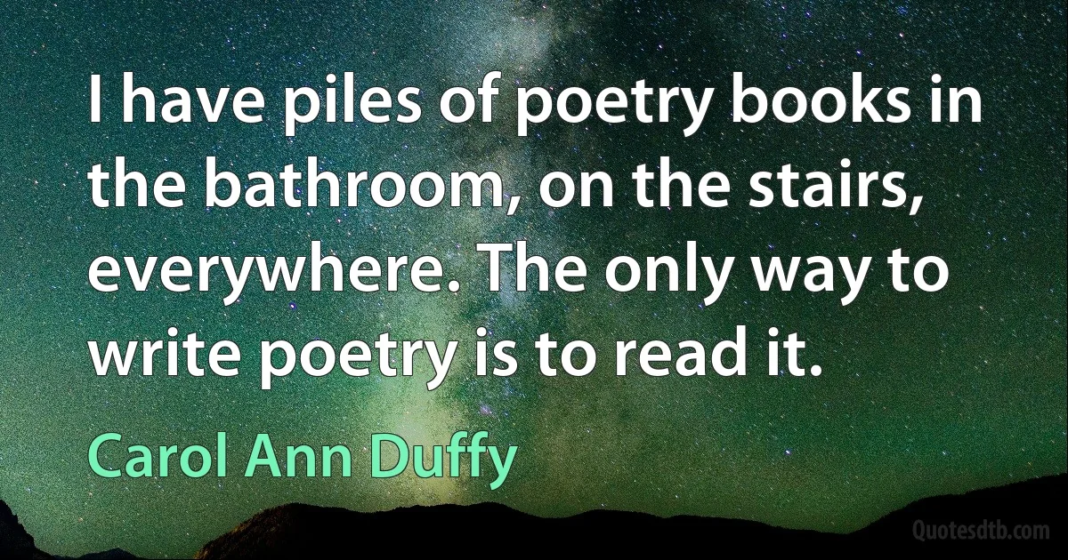 I have piles of poetry books in the bathroom, on the stairs, everywhere. The only way to write poetry is to read it. (Carol Ann Duffy)