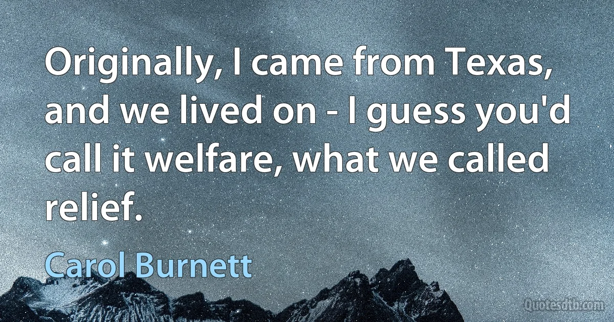 Originally, I came from Texas, and we lived on - I guess you'd call it welfare, what we called relief. (Carol Burnett)