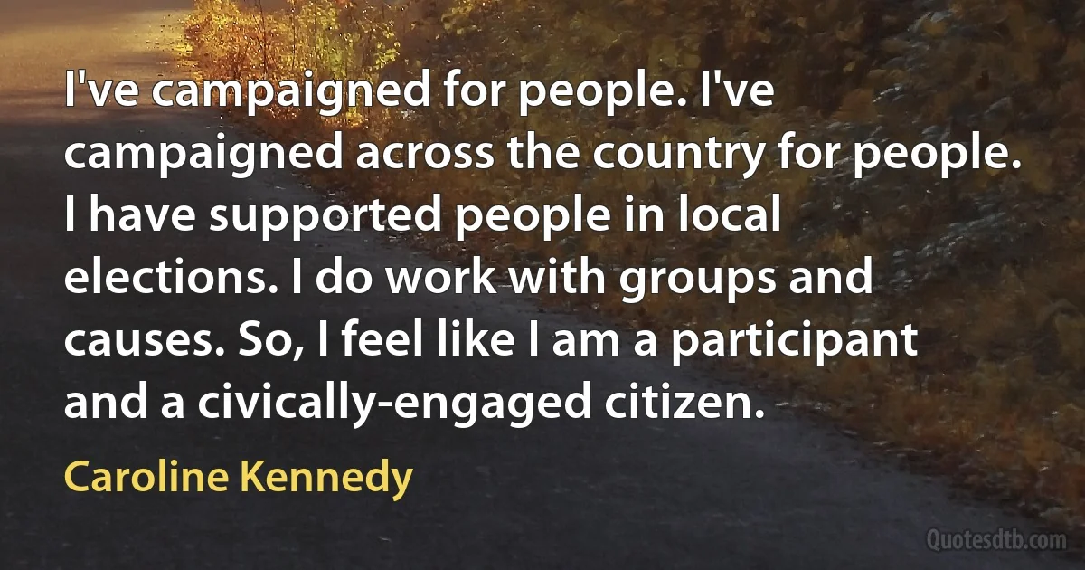 I've campaigned for people. I've campaigned across the country for people. I have supported people in local elections. I do work with groups and causes. So, I feel like I am a participant and a civically-engaged citizen. (Caroline Kennedy)