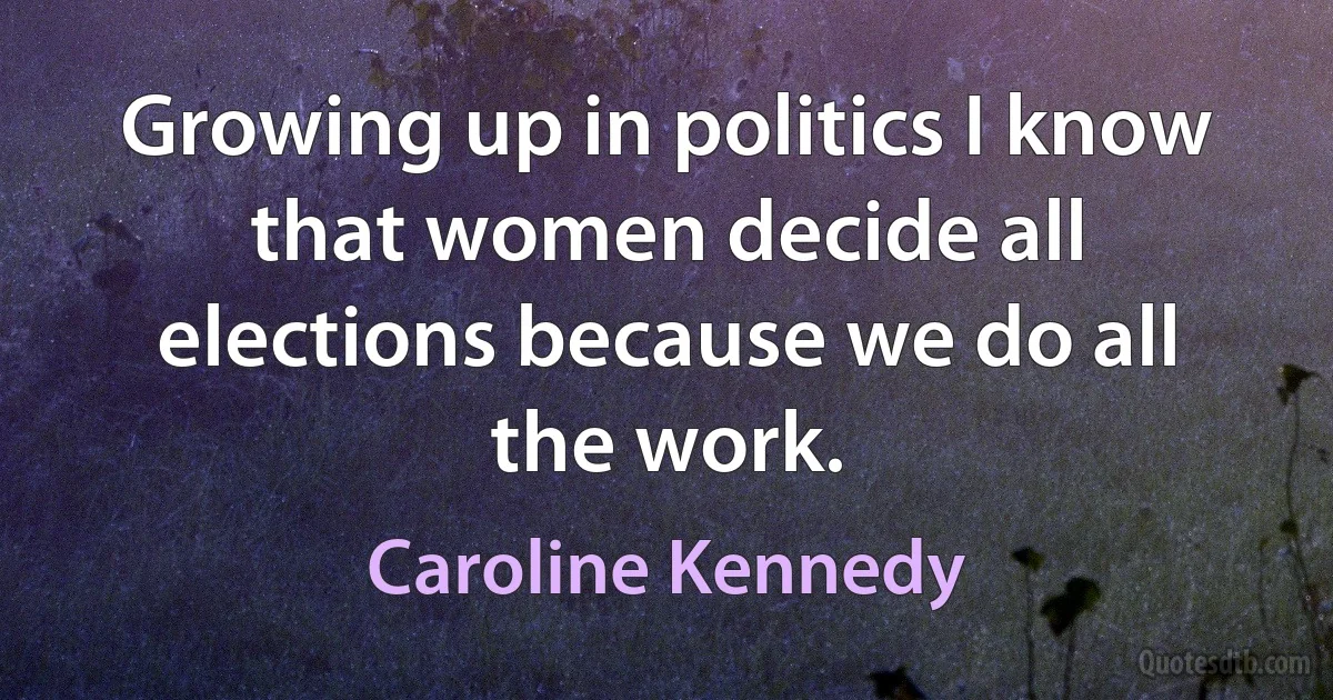 Growing up in politics I know that women decide all elections because we do all the work. (Caroline Kennedy)