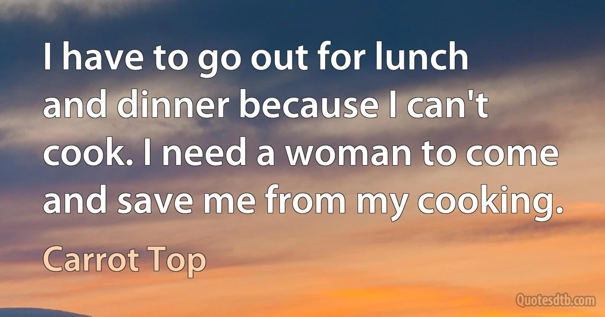 I have to go out for lunch and dinner because I can't cook. I need a woman to come and save me from my cooking. (Carrot Top)